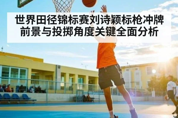 世界田径锦标赛刘诗颖标枪冲牌前景与投掷角度关键全面分析