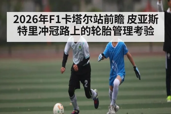 2026年F1卡塔尔站前瞻 皮亚斯特里冲冠路上的轮胎管理考验