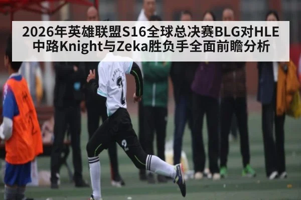 2026年英雄联盟S16全球总决赛BLG对HLE中路Knight与Zeka胜负手全面前瞻分析