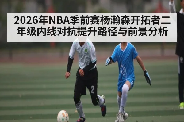 2026年NBA季前赛杨瀚森开拓者二年级内线对抗提升路径与前景分析